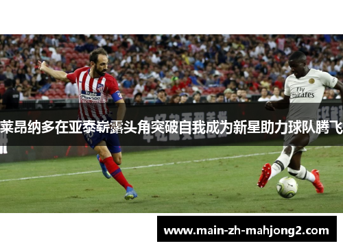 莱昂纳多在亚泰崭露头角突破自我成为新星助力球队腾飞
