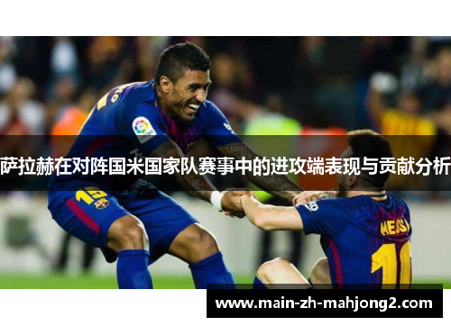 萨拉赫在对阵国米国家队赛事中的进攻端表现与贡献分析