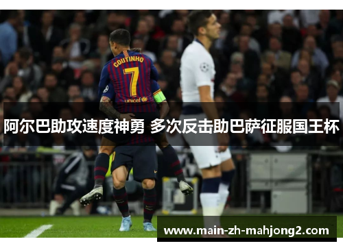 阿尔巴助攻速度神勇 多次反击助巴萨征服国王杯 阿尔巴助攻速度神勇 多次反击助巴萨征服国王杯