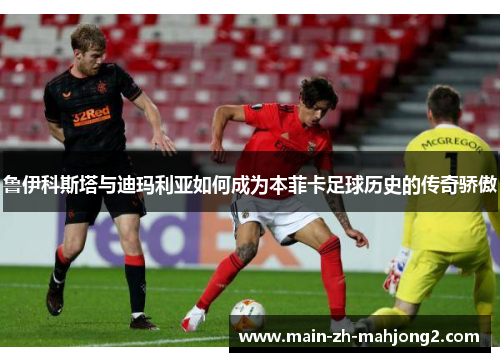 鲁伊科斯塔与迪玛利亚如何成为本菲卡足球历史的传奇骄傲