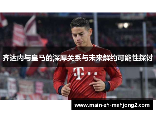 齐达内与皇马的深厚关系与未来解约可能性探讨