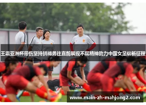 王霜亚洲杯带伤坚持拼搏勇往直前展现不屈精神助力中国女足崭新征程
