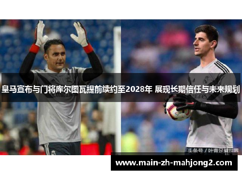 皇马宣布与门将库尔图瓦提前续约至2028年 展现长期信任与未来规划