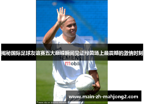 揭秘国际足球友谊赛五大巅峰瞬间见证绿茵场上最震撼的激情时刻 揭秘国际足球友谊赛五大巅峰瞬间见证绿茵场上最震撼的激情时刻